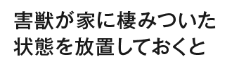 害獣が家に棲みついた状態を放置しておくと